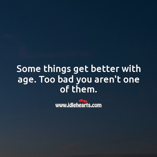 Some things get better with age. Too bad you aren’t one of them. 