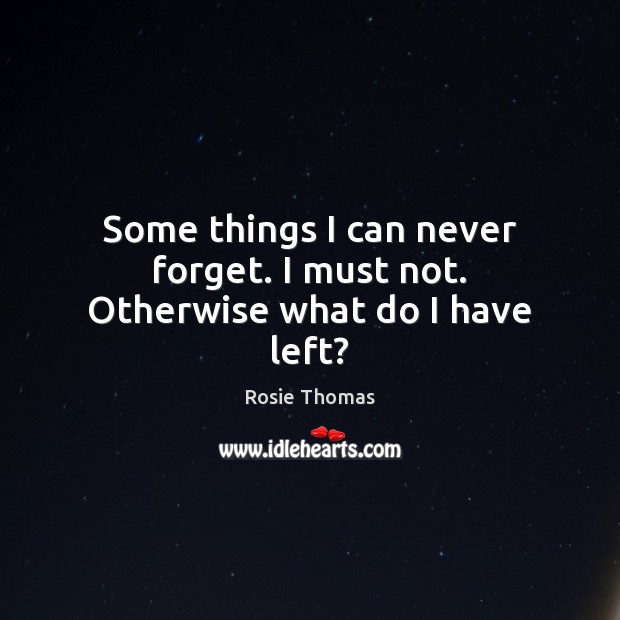 Some things I can never forget. I must not. Otherwise what do I have left? Rosie Thomas Picture Quote