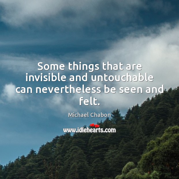 Some things that are invisible and untouchable can nevertheless be seen and felt. Michael Chabon Picture Quote