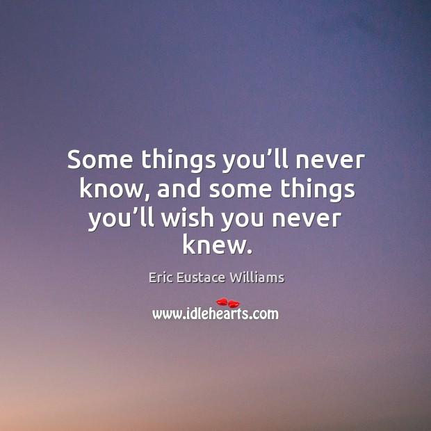 Some things you’ll never know, and some things you’ll wish you never knew. Eric Eustace Williams Picture Quote