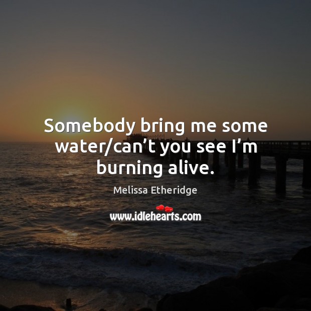 Somebody bring me some water/can’t you see I’m burning alive. Melissa Etheridge Picture Quote