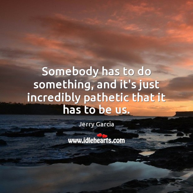 Somebody has to do something, and it’s just incredibly pathetic that it has to be us. Jerry Garcia Picture Quote