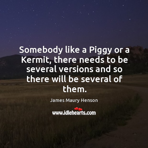 Somebody like a piggy or a kermit, there needs to be several versions and so there will be several of them. 