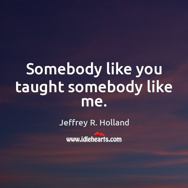 Somebody like you taught somebody like me. Jeffrey R. Holland Picture Quote
