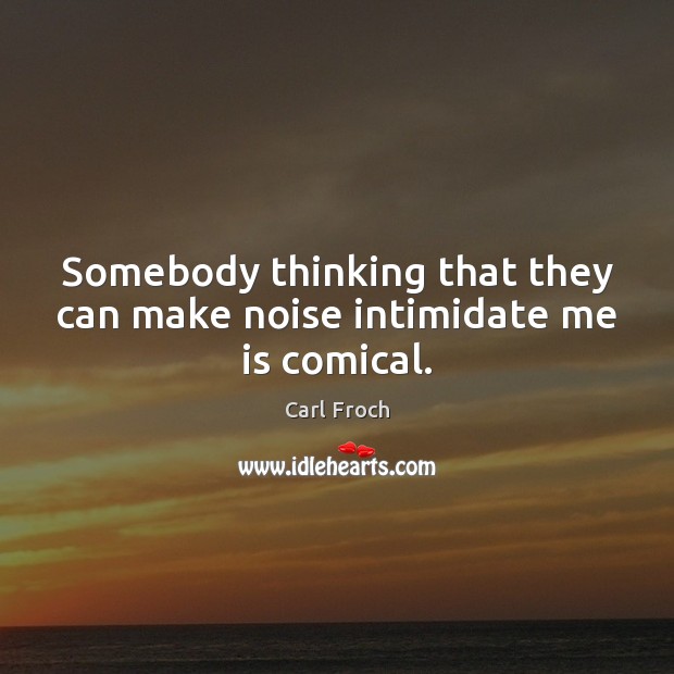 Somebody thinking that they can make noise intimidate me is comical. Image
