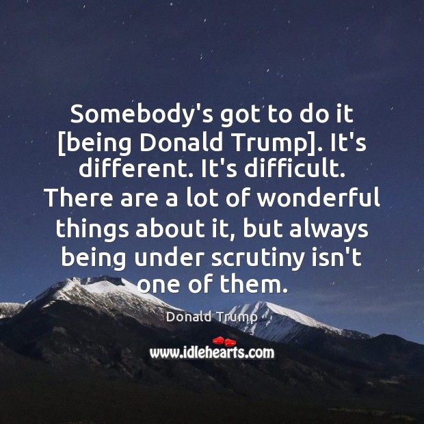 Somebody’s got to do it [being Donald Trump]. It’s different. It’s difficult. Donald Trump Picture Quote