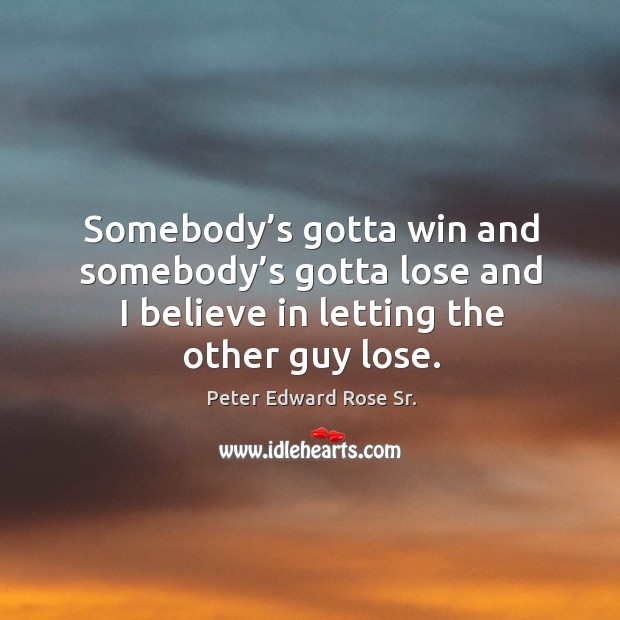Somebody’s gotta win and somebody’s gotta lose and I believe in letting the other guy lose. Peter Edward Rose Sr. Picture Quote
