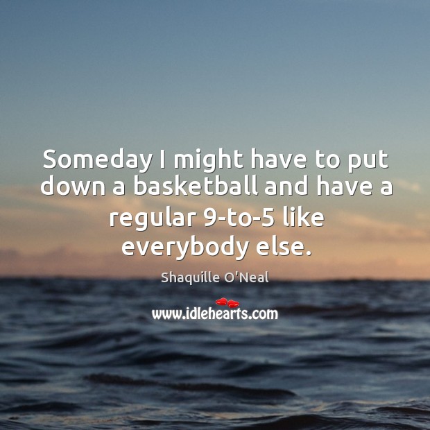 Someday I might have to put down a basketball and have a regular 9-to-5 like everybody else. Shaquille O’Neal Picture Quote