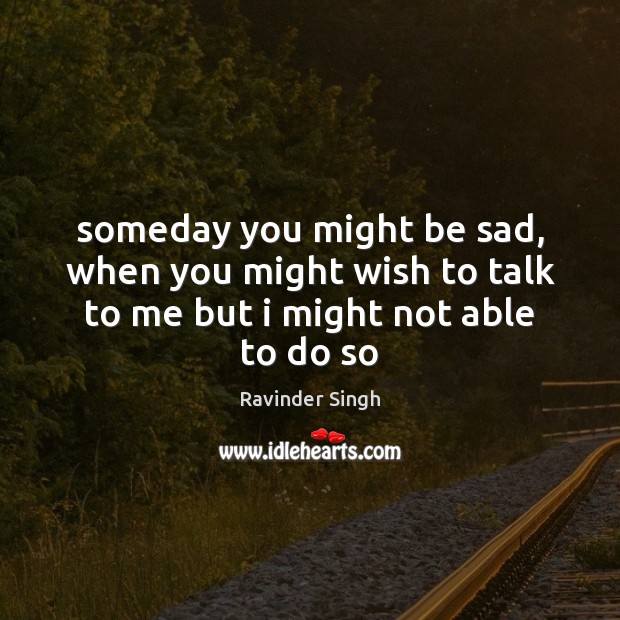 Someday you might be sad, when you might wish to talk to me but i might not able to do so Ravinder Singh Picture Quote
