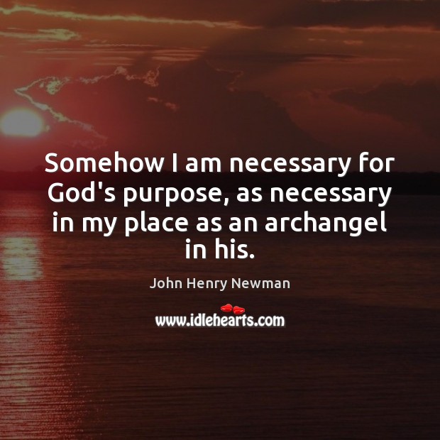 Somehow I am necessary for God’s purpose, as necessary in my place as an archangel in his. John Henry Newman Picture Quote