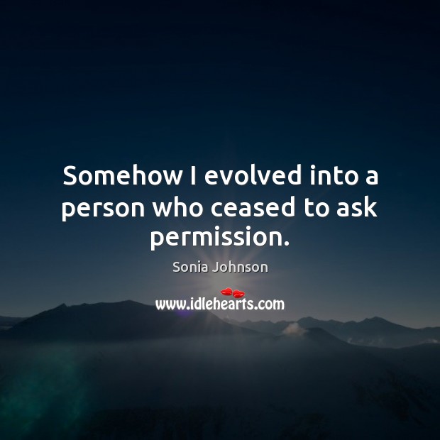 Somehow I evolved into a person who ceased to ask permission. Sonia Johnson Picture Quote