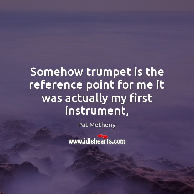 Somehow trumpet is the reference point for me it was actually my first instrument, Pat Metheny Picture Quote