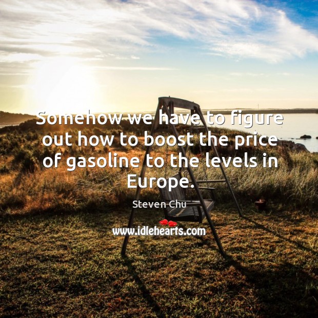 Somehow we have to figure out how to boost the price of gasoline to the levels in Europe. Steven Chu Picture Quote