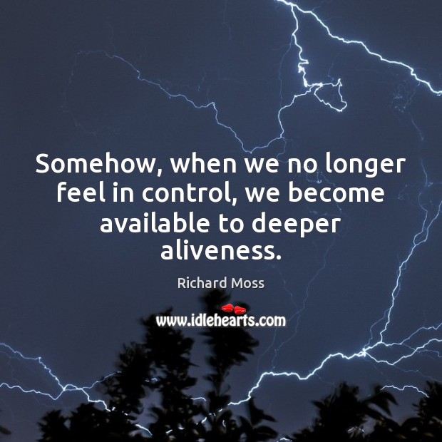 Somehow, when we no longer feel in control, we become available to deeper aliveness. Richard Moss Picture Quote
