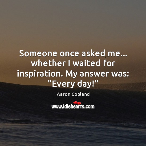 Someone once asked me… whether I waited for inspiration. My answer was: “Every day!” Aaron Copland Picture Quote
