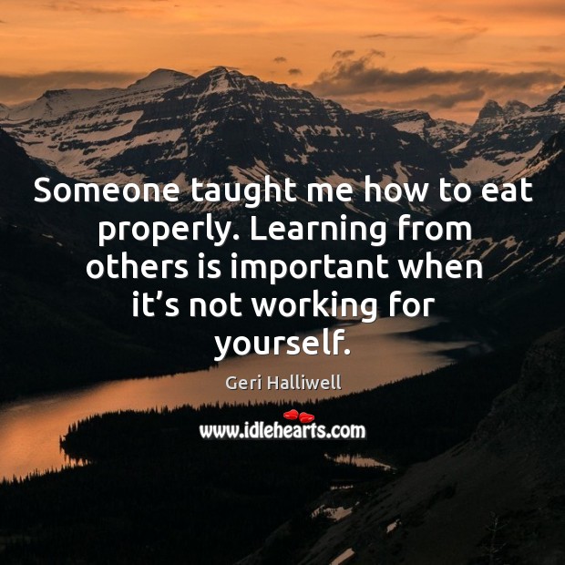 Someone taught me how to eat properly. Learning from others is important when it’s not working for yourself. Geri Halliwell Picture Quote