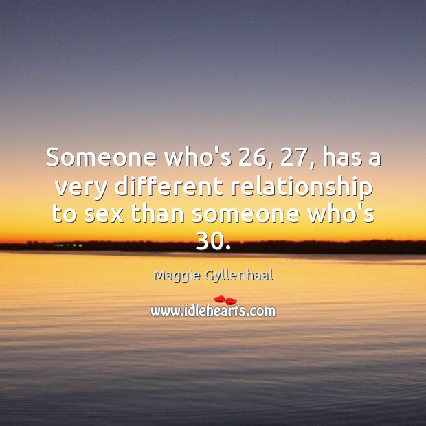 Someone who’s 26, 27, has a very different relationship to sex than someone who’s 30. Maggie Gyllenhaal Picture Quote