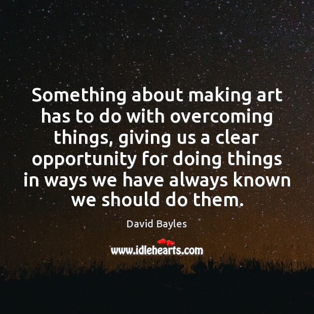 Something about making art has to do with overcoming things, giving us David Bayles Picture Quote