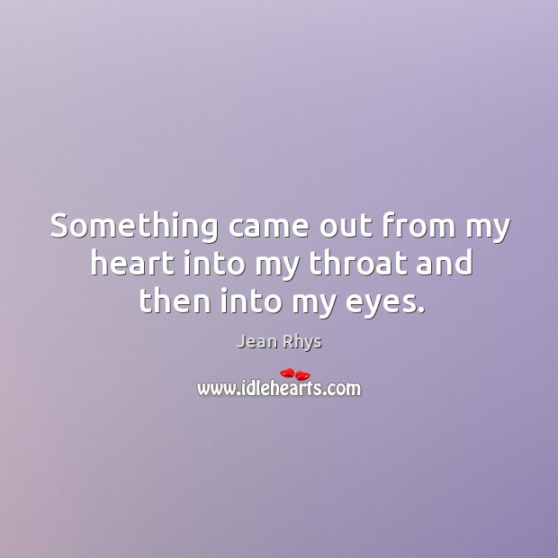 Something came out from my heart into my throat and then into my eyes. Jean Rhys Picture Quote