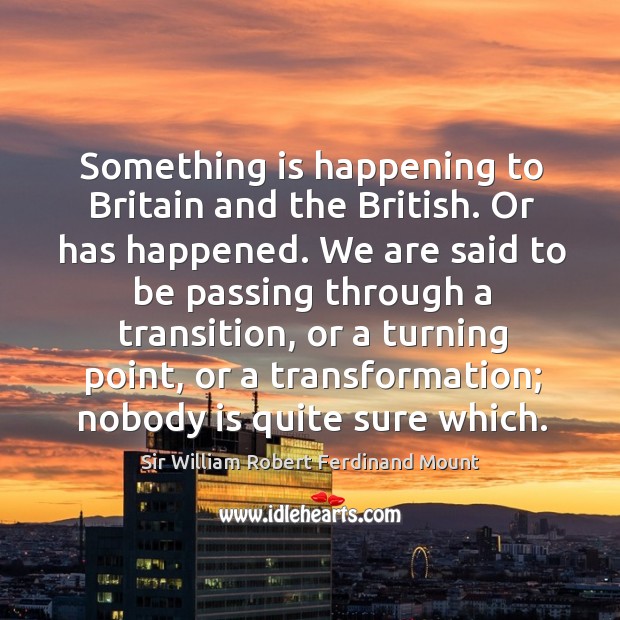 Something is happening to britain and the british. Or has happened. We are said to be passing through a transition Sir William Robert Ferdinand Mount Picture Quote