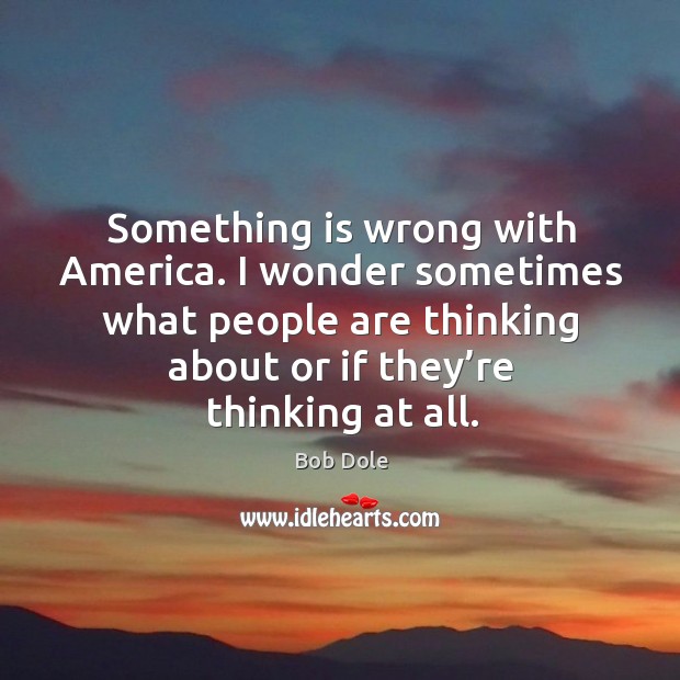 Something is wrong with america. I wonder sometimes what people are thinking about or if they’re thinking at all. Bob Dole Picture Quote