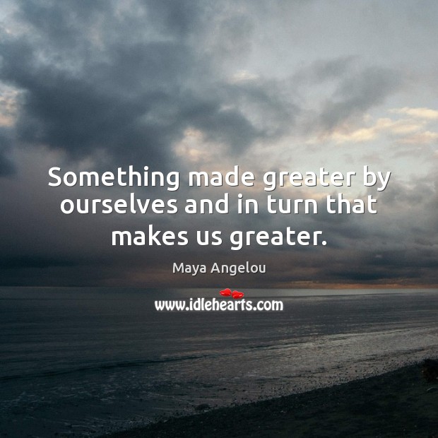 Something made greater by ourselves and in turn that makes us greater. Image