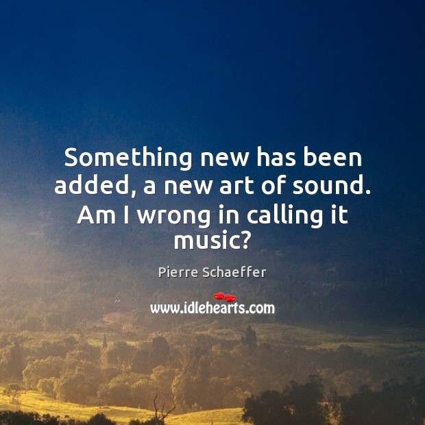 Something new has been added, a new art of sound. Am I wrong in calling it music? Pierre Schaeffer Picture Quote