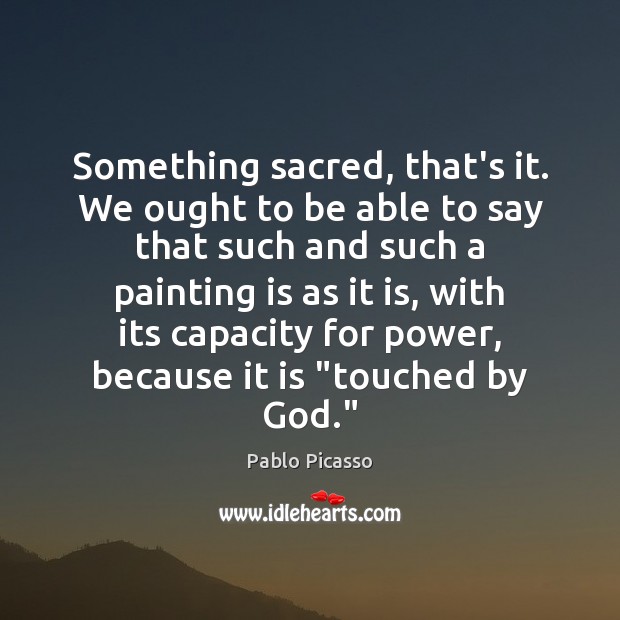 Something sacred, that’s it. We ought to be able to say that Pablo Picasso Picture Quote