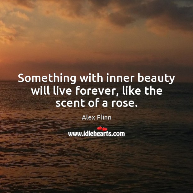 Something with inner beauty will live forever, like the scent of a rose. 