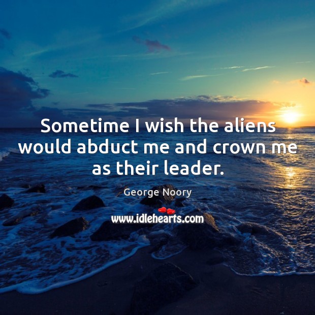 Sometime I wish the aliens would abduct me and crown me as their leader. George Noory Picture Quote