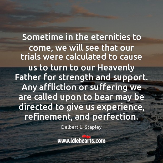 Sometime in the eternities to come, we will see that our trials 