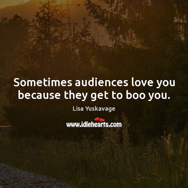 Sometimes audiences love you because they get to boo you. Lisa Yuskavage Picture Quote