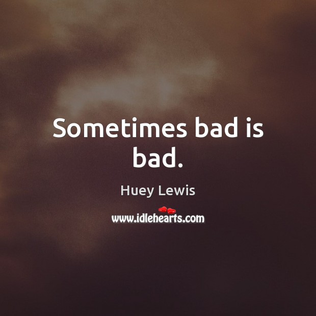 Sometimes bad is bad. Huey Lewis Picture Quote