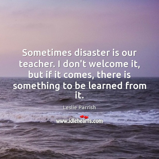 Sometimes disaster is our teacher. I don’t welcome it, but if it Leslie Parrish Picture Quote
