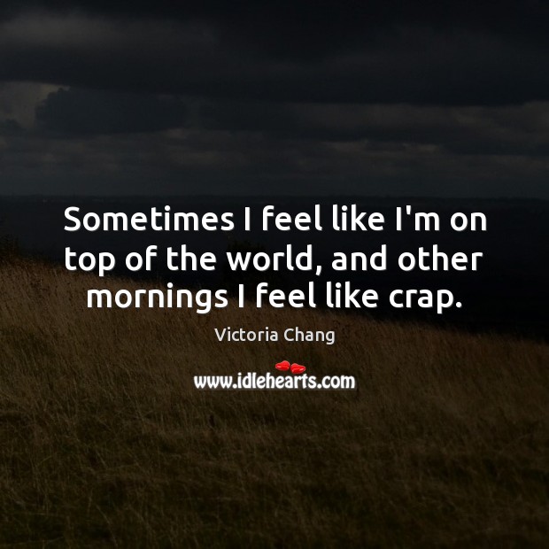 Sometimes I feel like I’m on top of the world, and other mornings I feel like crap. Victoria Chang Picture Quote