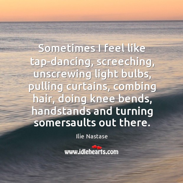 Sometimes I feel like tap-dancing, screeching, unscrewing light bulbs, pulling curtains, combing Ilie Nastase Picture Quote