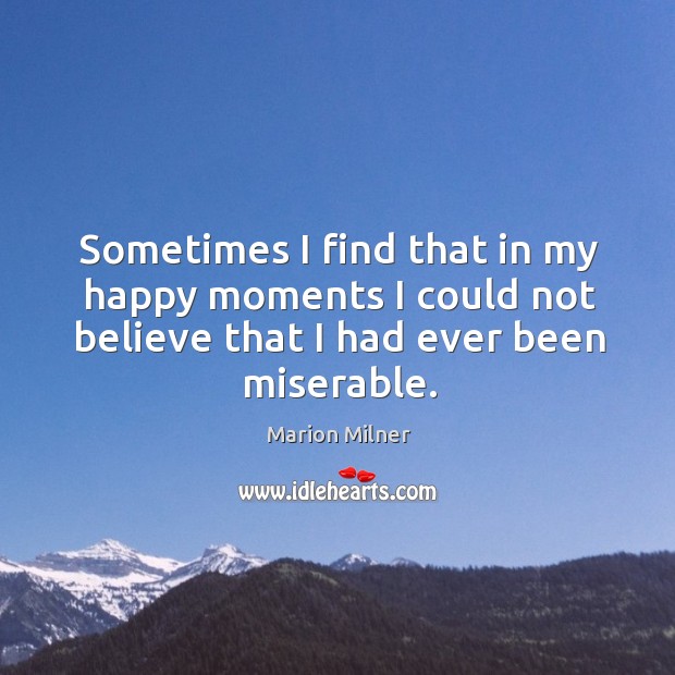 Sometimes I find that in my happy moments I could not believe that I had ever been miserable. Marion Milner Picture Quote