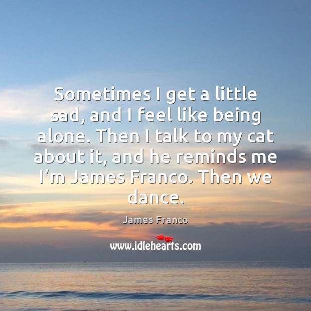Sometimes I get a little sad, and I feel like being alone. James Franco Picture Quote