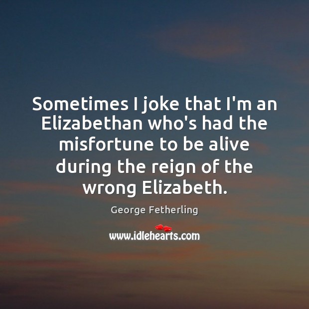 Sometimes I joke that I’m an Elizabethan who’s had the misfortune to Image