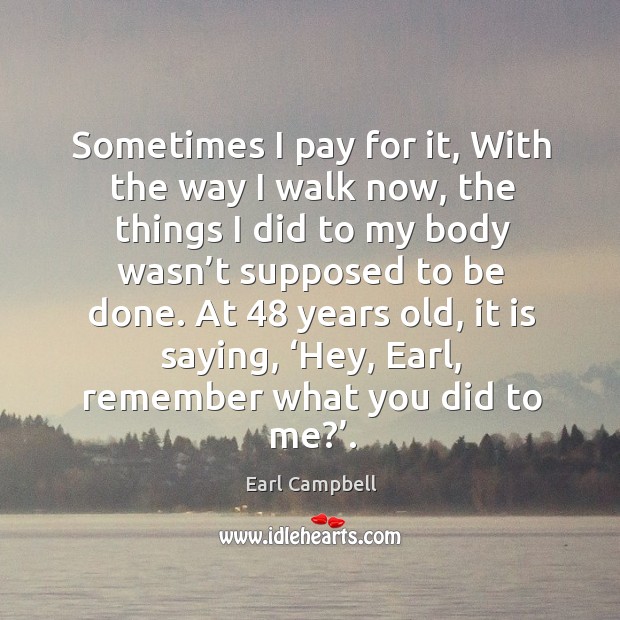 Sometimes I pay for it, with the way I walk now, the things I did to my body wasn’t supposed to be done. Earl Campbell Picture Quote