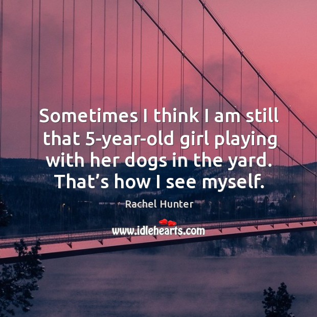 Sometimes I think I am still that 5-year-old girl playing with her dogs in the yard. That’s how I see myself. Rachel Hunter Picture Quote