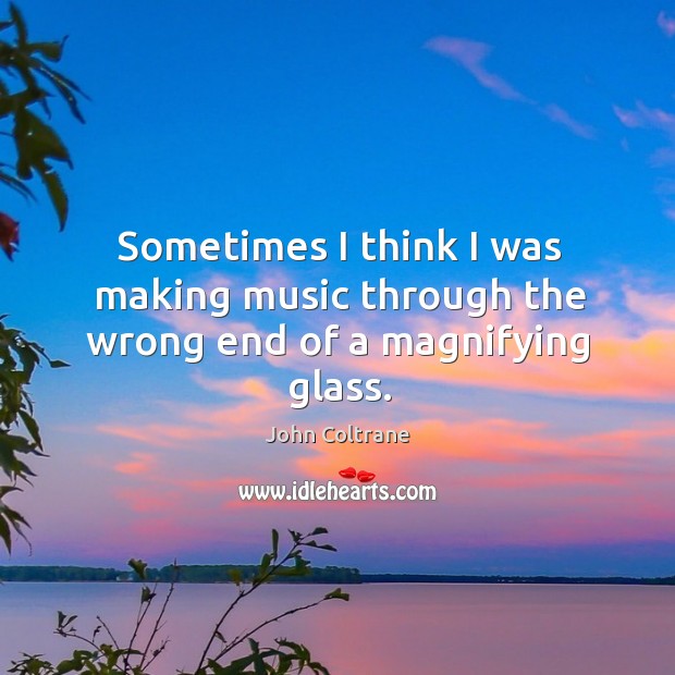 Sometimes I think I was making music through the wrong end of a magnifying glass. John Coltrane Picture Quote