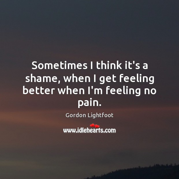 Sometimes I think it’s a shame, when I get feeling better when I’m feeling no pain. Gordon Lightfoot Picture Quote