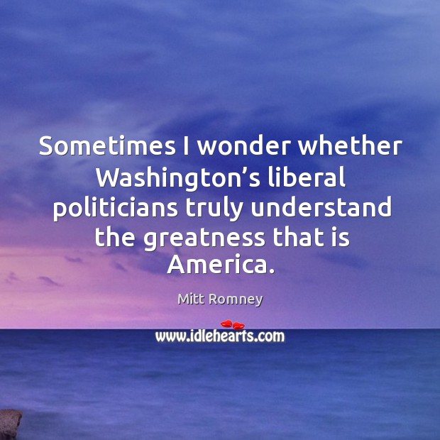 Sometimes I wonder whether washington’s liberal politicians truly understand the greatness that is america. Mitt Romney Picture Quote
