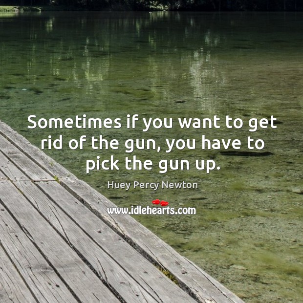 Sometimes if you want to get rid of the gun, you have to pick the gun up. Huey Percy Newton Picture Quote