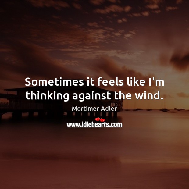 Sometimes it feels like I’m thinking against the wind. Mortimer Adler Picture Quote