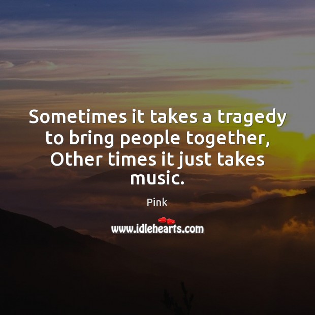 Sometimes it takes a tragedy to bring people together, Other times it just takes music. Pink Picture Quote