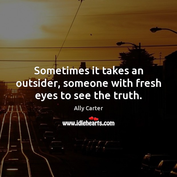 Sometimes it takes an outsider, someone with fresh eyes to see the truth. Ally Carter Picture Quote