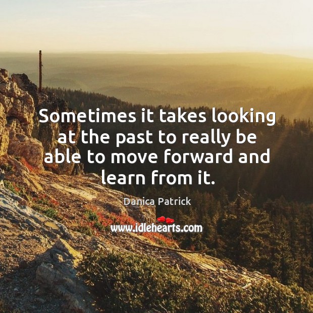 Sometimes it takes looking at the past to really be able to move forward and learn from it. Danica Patrick Picture Quote
