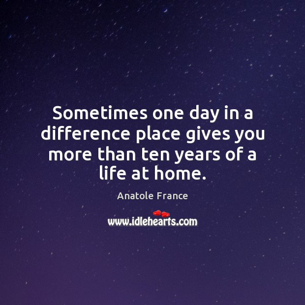 Sometimes one day in a difference place gives you more than ten years of a life at home. Anatole France Picture Quote